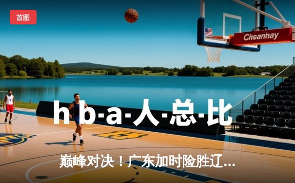 巅峰对决！广东加时险胜辽宁，易建联关键封盖锁定胜局