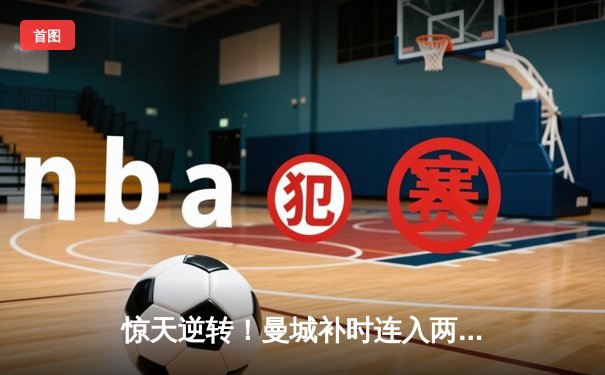 惊天逆转！曼城补时连入两球3-2热刺，哈兰德双响献绝杀