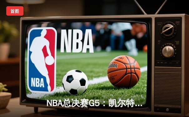 NBA总决赛G5：凯尔特人险胜勇士，塔图姆关键三分锁定胜局