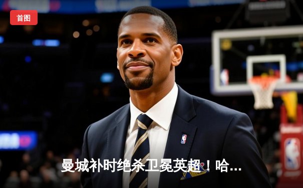 曼城补时绝杀卫冕英超！哈兰德独中两元，蓝月亮达成史无前例四连冠