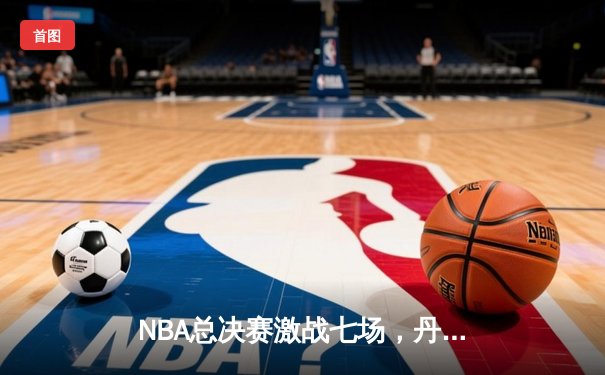 NBA总决赛激战七场，丹佛掘金险胜波士顿凯尔特人首夺总冠军