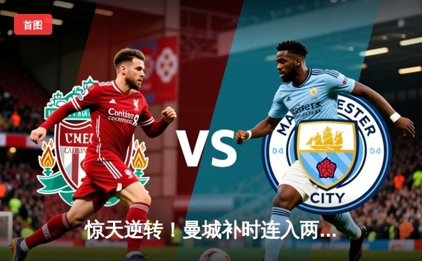 惊天逆转！曼城补时连入两球3-2拜仁，哈兰德双响主宰欧冠焦点战