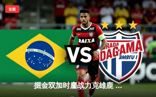 掘金双加时鏖战力克雄鹿 约基奇36+16+8对飙字母哥三双