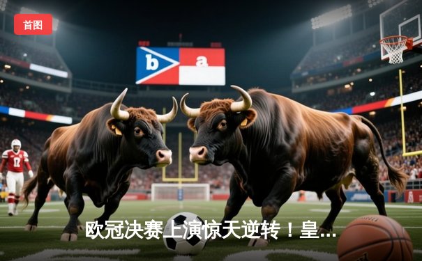 欧冠决赛上演惊天逆转！皇家马德里3-1力克多特蒙德，维尼修斯双响加冕